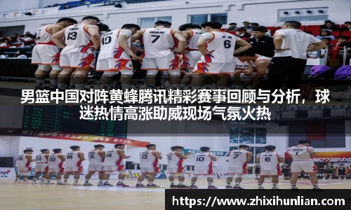 男篮中国对阵黄蜂腾讯精彩赛事回顾与分析，球迷热情高涨助威现场气氛火热