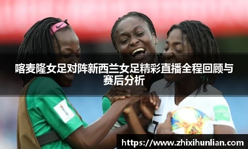 喀麦隆女足对阵新西兰女足精彩直播全程回顾与赛后分析